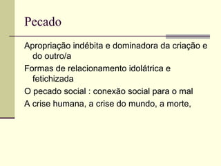 Pecado
Apropriação indébita e dominadora da criação e
do outro/a
Formas de relacionamento idolátrica e
fetichizada
O pecado social : conexão social para o mal
A crise humana, a crise do mundo, a morte,
 
