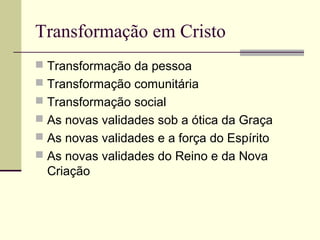 Transformação em Cristo
 Transformação da pessoa
 Transformação comunitária
 Transformação social
 As novas validades sob a ótica da Graça
 As novas validades e a força do Espírito
 As novas validades do Reino e da Nova
Criação
 
