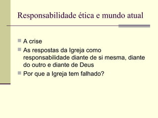 Responsabilidade ética e mundo atual
 A crise
 As respostas da Igreja como
responsabilidade diante de si mesma, diante
do outro e diante de Deus
 Por que a Igreja tem falhado?
 