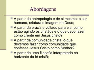 Abordagens
 A partir da antropologia e de si mesmo: o ser
humano, criatura e imagem de Deus;
 A partir da práxis e voltado para ela: como
estão agindo os cristãos e o que devo fazer
como crente em Jesus cristo?
 A partir da comunidade cristã: o que
devemos fazer como comunidade que
confessa Jesus Cristo como Senhor?
 A partir de uma filosofia interpretada no
horizonte da fé cristã;
 