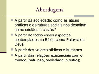Abordagens
 A partir da sociedade: como as atuais
práticas e estruturas sociais nos desafiam
como cristãos e cristãs?
 A partir de todos esses aspectos
contemplados na Bíblia como Palavra de
Deus;
 A partir dos valores bíblicos e humanos
 A partir das relações existenciais com o
mundo (natureza, sociedade, o outro);
 