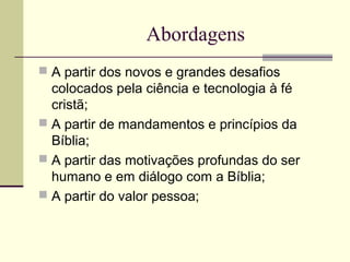 Abordagens
 A partir dos novos e grandes desafios
colocados pela ciência e tecnologia à fé
cristã;
 A partir de mandamentos e princípios da
Bíblia;
 A partir das motivações profundas do ser
humano e em diálogo com a Bíblia;
 A partir do valor pessoa;
 