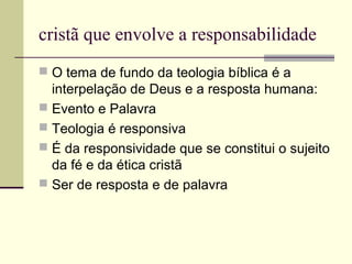 cristã que envolve a responsabilidade
 O tema de fundo da teologia bíblica é a
interpelação de Deus e a resposta humana:
 Evento e Palavra
 Teologia é responsiva
 É da responsividade que se constitui o sujeito
da fé e da ética cristã
 Ser de resposta e de palavra
 