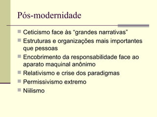 Pós-modernidade
 Ceticismo face às “grandes narrativas”
 Estruturas e organizações mais importantes
que pessoas
 Encobrimento da responsabilidade face ao
aparato maquinal anônimo
 Relativismo e crise dos paradigmas
 Permissivismo extremo
 Niilismo
 