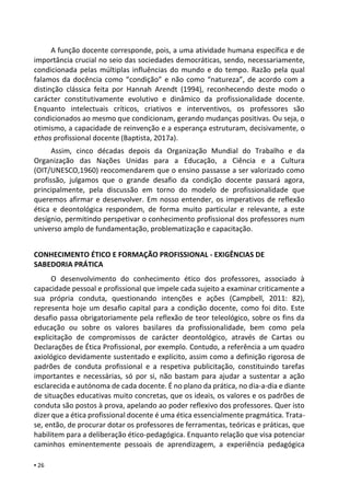 ▪ 26
A função docente corresponde, pois, a uma atividade humana específica e de
importância crucial no seio das sociedades democráticas, sendo, necessariamente,
condicionada pelas múltiplas influências do mundo e do tempo. Razão pela qual
falamos da docência como “condição” e não como “natureza”, de acordo com a
distinção clássica feita por Hannah Arendt (1994), reconhecendo deste modo o
carácter constitutivamente evolutivo e dinâmico da profissionalidade docente.
Enquanto intelectuais críticos, criativos e interventivos, os professores são
condicionados ao mesmo que condicionam, gerando mudanças positivas. Ou seja, o
otimismo, a capacidade de reinvenção e a esperança estruturam, decisivamente, o
ethos profissional docente (Baptista, 2017a).
Assim, cinco décadas depois da Organização Mundial do Trabalho e da
Organização das Nações Unidas para a Educação, a Ciência e a Cultura
(OIT/UNESCO,1960) reocomendarem que o ensino passasse a ser valorizado como
profissão, julgamos que o grande desafio da condição docente passará agora,
principalmente, pela discussão em torno do modelo de profissionalidade que
queremos afirmar e desenvolver. Em nosso entender, os imperativos de reflexão
ética e deontológica respondem, de forma muito particular e relevante, a este
desígnio, permitindo perspetivar o conhecimento profissional dos professores num
universo amplo de fundamentação, problematização e capacitação.
CONHECIMENTO ÉTICO E FORMAÇÃO PROFISSIONAL - EXIGÊNCIAS DE
SABEDORIA PRÁTICA
O desenvolvimento do conhecimento ético dos professores, associado à
capacidade pessoal e profissional que impele cada sujeito a examinar criticamente a
sua própria conduta, questionando intenções e ações (Campbell, 2011: 82),
representa hoje um desafio capital para a condição docente, como foi dito. Este
desafio passa obrigatoriamente pela reflexão de teor teleológico, sobre os fins da
educação ou sobre os valores basilares da profissionalidade, bem como pela
explicitação de compromissos de carácter deontológico, através de Cartas ou
Declarações de Ética Profissional, por exemplo. Contudo, a referência a um quadro
axiológico devidamente sustentado e explícito, assim como a definição rigorosa de
padrões de conduta profissional e a respetiva publicitação, constituindo tarefas
importantes e necessárias, só por si, não bastam para ajudar a sustentar a ação
esclarecida e autónoma de cada docente. É no plano da prática, no dia-a-dia e diante
de situações educativas muito concretas, que os ideais, os valores e os padrões de
conduta são postos à prova, apelando ao poder reflexivo dos professores. Quer isto
dizer que a ética profissional docente é uma ética essencialmente pragmática. Trata-
se, então, de procurar dotar os professores de ferramentas, teóricas e práticas, que
habilitem para a deliberação ético-pedagógica. Enquanto relação que visa potenciar
caminhos eminentemente pessoais de aprendizagem, a experiência pedagógica
 