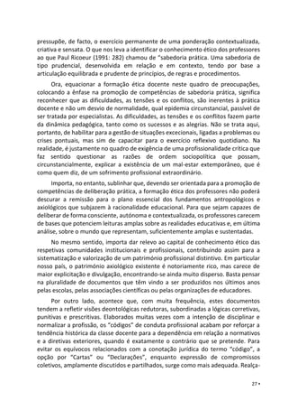 27 ▪
pressupõe, de facto, o exercício permanente de uma ponderação contextualizada,
criativa e sensata. O que nos leva a identificar o conhecimento ético dos professores
ao que Paul Ricoeur (1991: 282) chamou de “sabedoria prática. Uma sabedoria de
tipo prudencial, desenvolvida em relação e em contexto, tendo por base a
articulação equilibrada e prudente de princípios, de regras e procedimentos.
Ora, equacionar a formação ética docente neste quadro de preocupações,
colocando a ênfase na promoção de competências de sabedoria prática, significa
reconhecer que as dificuldades, as tensões e os conflitos, são inerentes à prática
docente e não um desvio de normalidade, qual epidemia circunstancial, passível de
ser tratada por especialistas. As dificuldades, as tensões e os conflitos fazem parte
da dinâmica pedagógica, tanto como os sucessos e as alegrias. Não se trata aqui,
portanto, de habilitar para a gestão de situações excecionais, ligadas a problemas ou
crises pontuais, mas sim de capacitar para o exercício reflexivo quotidiano. Na
realidade, é justamente no quadro de exigência de uma profissionalidade crítica que
faz sentido questionar as razões de ordem sociopolítica que possam,
circunstancialmente, explicar a existência de um mal-estar extemporâneo, que é
como quem diz, de um sofrimento profissional extraordinário.
Importa, no entanto, sublinhar que, devendo ser orientada para a promoção de
competências de deliberação prática, a formação ética dos professores não poderá
descurar a remissão para o plano essencial dos fundamentos antropológicos e
axiológicos que subjazem à racionalidade educacional. Para que sejam capazes de
deliberar de forma consciente, autónoma e contextualizada, os professores carecem
de bases que potenciem leituras amplas sobre as realidades educativas e, em última
análise, sobre o mundo que representam, suficientemente amplas e sustentadas.
No mesmo sentido, importa dar relevo ao capital de conhecimento ético das
respetivas comunidades institucionais e profissionais, contribuindo assim para a
sistematização e valorização de um património profissional distintivo. Em particular
nosso país, o património axiológico existente é notoriamente rico, mas carece de
maior explicitação e divulgação, encontrando-se ainda muito disperso. Basta pensar
na pluralidade de documentos que têm vindo a ser produzidos nos últimos anos
pelas escolas, pelas associações científicas ou pelas organizações de educadores.
Por outro lado, acontece que, com muita frequência, estes documentos
tendem a refletir visões deontológicas redutoras, subordinadas a lógicas corretivas,
punitivas e prescritivas. Elaborados muitas vezes com a intenção de disciplinar e
normalizar a profissão, os “códigos” de conduta profissional acabam por reforçar a
tendência histórica da classe docente para a dependência em relação a normativos
e a diretivas exteriores, quando é exatamente o contrário que se pretende. Para
evitar os equívocos relacionados com a conotação jurídica do termo “código”, a
opção por “Cartas” ou “Declarações”, enquanto expressão de compromissos
coletivos, amplamente discutidos e partilhados, surge como mais adequada. Realça-
 