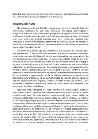 29 ▪
docentes. Uma exigência que interpela, decisivamente, as instituições académicas,
mas também as comunidades escolares e profissionais.
CONSIDERAÇÕES FINAIS
No seguimento do que foi dito, consideramos que a preparação ética dos
professores, valorizada na sua tripla dimensão, teleológica, deontológica e
pragmática, torna-se hoje crucial numa perspetiva de dignificação da autoridade
profissional docente. Além do mais, a reflexão sobre questões de ética profissional
representa uma oportunidade preciosa para fazer justiça aos aspetos mais
complexos e invisíveis da docência, permitindo estabelecer, a partir de dentro, os
limites de uma “dívida profissional”, recorrentemente cobrada no espaço público de
forma indiscriminada e injusta.
Por outro lado, porém, não basta reconhecer a necessidade de formação ética
dos professores. É necessário que saibamos equacionar modelos formativos
consonantes com as múltiplas exigências de sabedoria prática que, como vimos, são
características da docência. Claro que, em rigor, as qualidades éticas, os traços de
consciência moral e as virtudes de caráter, não se aprendem através de estratégias
de mera transmissão e instrução, mas elas podem, certamente, ser estimuladas e
trabalhadas no âmbito de processos formativos, concetual e metodologicamente,
alinhados com as necessidades do pensamento prático docente. Contraria-se assim
a tendência para olhar o trabalho docente como uma mera mercadoria num mundo
de precariedade e fragmentação dos laços laborais, projetando as exigências de
desenvolvimento profissional no plano da afirmação do trabalho docente como um
trabalho intelectualmente exigente, criativo e criador. Valorizada em toda a sua
amplitude, a experiência docente é, deverá ser, vivida como uma experiência de
autoridade, liberdade e felicidade.
Neste contexto, e tal como foi sendo sublinhado, a capacidade para examinar
a sua própria conduta, questionando intenções, conceitos, rotinas e práticas, define
a maturidade ética de cada docente, representando uma marca basilar de
profissionalidade, logo também de solidariedade colegial. Na verdade, é o respeito
essencial pela dignificação da própria comunidade profissional que está também em
causa quando falamos em qualificação ética do desempenho docente. “Exercer a sua
profissionalidade com sentido de responsabilidade e autonomia, dispondo-se a
desenvolver práticas de autoavaliação, de formação e inovação pedagógica, numa
perspetiva de desenvolvimento constante dos seus conhecimentos e competências”
(Carta Ética do SPM, 2017:14), constitui, em nosso entender, uma manifestação
superior de solidariedade entre pares. A forma mais grandiosa e mais exigente de
evidenciar o amor pela docência, o compromisso com o sucesso educativo de todos
os alunos e a ligação cúmplice aos companheiros de profissão, prende-se,
 