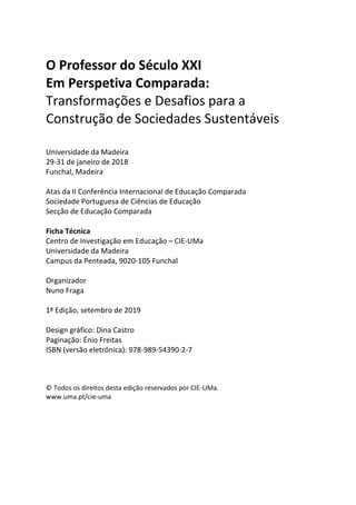 O Professor do Século XXI
Em Perspetiva Comparada:
Transformações e Desafios para a
Construção de Sociedades Sustentáveis
Universidade da Madeira
29-31 de janeiro de 2018
Funchal, Madeira
Atas da II Conferência Internacional de Educação Comparada
Sociedade Portuguesa de Ciências de Educação
Secção de Educação Comparada
Ficha Técnica
Centro de Investigação em Educação – CIE-UMa
Universidade da Madeira
Campus da Penteada, 9020-105 Funchal
Organizador
Nuno Fraga
1ª Edição, setembro de 2019
Design gráfico: Dina Castro
Paginação: Énio Freitas
ISBN (versão eletrónica): 978-989-54390-2-7
© Todos os direitos desta edição reservados por CIE-UMa.
www.uma.pt/cie-uma
 