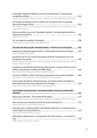 5 ▪
A educação integral na Região Sul do Brasil: compreender o contexto para
ressignificar práticas................................................................................................. 364
Rosane Carneiro Sarturi, Mônica de Souza Trevisan & Rosa Maria Bortolotti de Camargo
Um estudo comparativo entre as políticas de inclusão escolar na educação
básica de Portugal e Brasil........................................................................................ 383
Cléia Demétrio Pereira, Yasmin Ramos Pires, Geovana Mendonça Lunardi Mendes & José
Augusto Brito Pacheco
Discursos políticos acerca da “ideologia de gênero” na elaboração de políticas
educacionais brasileiras............................................................................................ 405
Alfrancio Ferreira Dias
Yes, we speak the subaltern Português!................................................................... 418
Rovênia Amorim Borges & Almerindo Janela Afonso
ESTUDOS EM REGULAÇÃO TRANSNACIONAL E POLÍTICAS DE EDUCAÇÃO ........... 433
Regulação da pós-graduação brasileira: centralização e internacionalização.......... 435
Adriana Almeida Sales de Melo
As políticas de TIC nos sistemas educativos do Brasil e da Argentina em uma
perspectiva comparada ............................................................................................ 446
Patrícia Albuquerque Bragamonte, Daniele dos Anjos Schmitz, Gabriele dos Anjos Schmitz
& Rosane Carneiro Sarturi
O papel da escola diante da democracia Mercosulina: comparando dez anos de
políticas educacionais no Mercosul (2005-2015) ..................................................... 466
Maurinice Evaristo Wenceslau & Débora de Oliveira Santos
Em cena o INSAES e a A3ES: Uma leitura gramsciana do processo da política ........ 483
Eliacir Neves França, Almerindo Janela Afonso & Luís Enrique Aguilar
A construção de politicas educativas locais: uma leitura sobre a conceção e o
desenvolvimento das cartas educativas em Portugal............................................... 499
Dora Fonseca Castro, Irene Figueiredo & Jorge Adelino Costa
IDENTIDADES PROFISSIONAIS E REPRESENTAÇÕES SOCIAIS DA PROFISSÃO
DOCENTE............................................................................................................ 511
Educar para a decisão – The mantle of the expert ................................................... 513
Isabel Cláudia Nogueira, Daniela Gonçalves, Isilda Monteiro &Margarida Quinta e Costa
Eixos estruturantes do desenvolvimento profissional docente................................ 525
Daniela Gonçalves & Isabel Cláudia Nogueira
Educação para a cidadania global e identidade profissional: um estudo de caso
na formação inicial de professores........................................................................... 537
Ana Isabel Andrade & Mónica Lourenço
Motivações explícitas para e na frequência do ensino superior: um estudo de
caso .......................................................................................................................... 556
Judite Zamith-Cruz & Lurdes Carvalho
 
