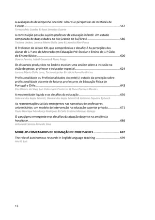 ▪ 6
A avaliação do desempenho docente: olhares e perspetivas de diretores de
Escolas ......................................................................................................................567
Teresa Melo Guedes & Rosa Serradas Duarte
A constituição posição-sujeito professor de educação infantil: Um estudo
comparado de duas cidades do Rio Grande do Sul/Brasil ........................................586
Taciana Uecker, Larissa Ribeiro Dalla Lana & Leandra Bôer Possa
O Professor do século XXI, que competências e desafios? As perceções das
alunas de 1.º ano do Mestrado em Educação Pré-Escolar e Ensino do 1.º Ciclo
do Ensino Básico.......................................................................................................600
Gorete Pereira, Isabel Gouveia & Nuno Fraga
Os discursos produzidos no âmbito escolar: uma análise sobre a inclusão na
visão de gestor, professor e educador especial........................................................624
Larissa Ribeiro Dalla Lana, Taciana Uecker & Letícia Ramalho Brittes
Profissionalidade ou Profissionalidades docente(s): estudo da perceção sobre
profissionalidade docente de futuros professores de Educação Física de
Portugal e Chile.........................................................................................................643
Elsa Ribeiro da Silva, Luis Valenzuela Contreras & Nuno Pacheco Mendes
A modernidade líquida e os desafios da educação...................................................656
Gabriele dos Anjos Schmitz, Daniele dos Anjos Schmitz & Jerônimo Siqueira Tybusch
As representações sociais emergentes nas narrativas de professores
universitários: um modelo de intervenção na educação superior privada...............671
Paulo Henrique Mendonça Rodrigues & Carla Cristina Marques Galego
O paradigma emergente e os desafios da atuação docente na ambiência
hospitalar..................................................................................................................686
Antoneide Santos Almeida Silva
MODELOS COMPARADOS DE FORMAÇÃO DE PROFESSORES .............................. 697
The role of autonomous research in English language teaching ..............................699
Ana R. Luís
 