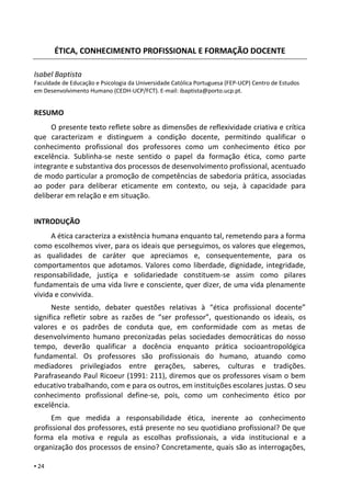 ▪ 24
ÉTICA, CONHECIMENTO PROFISSIONAL E FORMAÇÃO DOCENTE
Isabel Baptista
Isabel Baptista
Faculdade de Educação e Psicologia da Universidade Católica Portuguesa (FEP-UCP) Centro de Estudos
em Desenvolvimento Humano (CEDH-UCP/FCT). E-mail: ibaptista@porto.ucp.pt.
RESUMO
O presente texto reflete sobre as dimensões de reflexividade criativa e crítica
que caracterizam e distinguem a condição docente, permitindo qualificar o
conhecimento profissional dos professores como um conhecimento ético por
excelência. Sublinha-se neste sentido o papel da formação ética, como parte
integrante e substantiva dos processos de desenvolvimento profissional, acentuado
de modo particular a promoção de competências de sabedoria prática, associadas
ao poder para deliberar eticamente em contexto, ou seja, à capacidade para
deliberar em relação e em situação.
INTRODUÇÃO
A ética caracteriza a existência humana enquanto tal, remetendo para a forma
como escolhemos viver, para os ideais que perseguimos, os valores que elegemos,
as qualidades de caráter que apreciamos e, consequentemente, para os
comportamentos que adotamos. Valores como liberdade, dignidade, integridade,
responsabilidade, justiça e solidariedade constituem-se assim como pilares
fundamentais de uma vida livre e consciente, quer dizer, de uma vida plenamente
vivida e convivida.
Neste sentido, debater questões relativas à “ética profissional docente”
significa refletir sobre as razões de “ser professor”, questionando os ideais, os
valores e os padrões de conduta que, em conformidade com as metas de
desenvolvimento humano preconizadas pelas sociedades democráticas do nosso
tempo, deverão qualificar a docência enquanto prática socioantropológica
fundamental. Os professores são profissionais do humano, atuando como
mediadores privilegiados entre gerações, saberes, culturas e tradições.
Parafraseando Paul Ricoeur (1991: 211), diremos que os professores visam o bem
educativo trabalhando, com e para os outros, em instituições escolares justas. O seu
conhecimento profissional define-se, pois, como um conhecimento ético por
excelência.
Em que medida a responsabilidade ética, inerente ao conhecimento
profissional dos professores, está presente no seu quotidiano profissional? De que
forma ela motiva e regula as escolhas profissionais, a vida institucional e a
organização dos processos de ensino? Concretamente, quais são as interrogações,
 