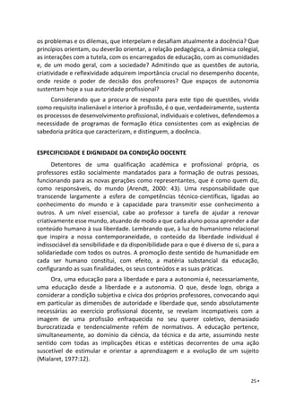 25 ▪
os problemas e os dilemas, que interpelam e desafiam atualmente a docência? Que
princípios orientam, ou deverão orientar, a relação pedagógica, a dinâmica colegial,
as interações com a tutela, com os encarregados de educação, com as comunidades
e, de um modo geral, com a sociedade? Admitindo que as questões de autoria,
criatividade e reflexividade adquirem importância crucial no desempenho docente,
onde reside o poder de decisão dos professores? Que espaços de autonomia
sustentam hoje a sua autoridade profissional?
Considerando que a procura de resposta para este tipo de questões, vivida
como requisito inalienável e interior à profissão, é o que, verdadeiramente, sustenta
os processos de desenvolvimento profissional, individuais e coletivos, defendemos a
necessidade de programas de formação ética consistentes com as exigências de
sabedoria prática que caracterizam, e distinguem, a docência.
ESPECIFICIDADE E DIGNIDADE DA CONDIÇÃO DOCENTE
Detentores de uma qualificação académica e profissional própria, os
professores estão socialmente mandatados para a formação de outras pessoas,
funcionando para as novas gerações como representantes, que é como quem diz,
como responsáveis, do mundo (Arendt, 2000: 43). Uma responsabilidade que
transcende largamente a esfera de competências técnico-científicas, ligadas ao
conhecimento do mundo e à capacidade para transmitir esse conhecimento a
outros. A um nível essencial, cabe ao professor a tarefa de ajudar a renovar
criativamente esse mundo, atuando de modo a que cada aluno possa aprender a dar
conteúdo humano à sua liberdade. Lembrando que, à luz do humanismo relacional
que inspira a nossa contemporaneidade, o conteúdo da liberdade individual é
indissociável da sensibilidade e da disponibilidade para o que é diverso de si, para a
solidariedade com todos os outros. A promoção deste sentido de humanidade em
cada ser humano constitui, com efeito, a matéria substancial da educação,
configurando as suas finalidades, os seus conteúdos e as suas práticas.
Ora, uma educação para a liberdade e para a autonomia é, necessariamente,
uma educação desde a liberdade e a autonomia. O que, desde logo, obriga a
considerar a condição subjetiva e cívica dos próprios professores, convocando aqui
em particular as dimensões de autoridade e liberdade que, sendo absolutamente
necessárias ao exercício profissional docente, se revelam incompatíveis com a
imagem de uma profissão enfraquecida no seu querer coletivo, demasiado
burocratizada e tendencialmente refém de normativos. A educação pertence,
simultaneamente, ao domínio da ciência, da técnica e da arte, assumindo neste
sentido com todas as implicações éticas e estéticas decorrentes de uma ação
suscetível de estimular e orientar a aprendizagem e a evolução de um sujeito
(Mialaret, 1977:12).
 