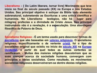 Liberalismo – [ Do Latim liberare, tornar livre] Movimento que teve início no final do século passado (XX) na Europa e nos Estados Unidos. Seu principal objetivo é extirpar da Bíblia todo elemento sobrenatural, submetendo as Escrituras a uma crítica científica e humanista. No Liberalismo  teológico, não há  lugar para milagres, profecias e a divindade de Cristo Jesus. Seu principal instrumento não é a revelação, é a especulação. Uma abordagem filosófica da Palavra de Deus.Socialismo Religioso - É um termo usado para descrever formas de socialismo que são baseadas em valores religiosos. O socialismo religioso, especificamente o de vertente cristã, foi o tipo de socialismo original que existiu no início do século XIX na Europa Ocidental, a partir do qual todas as outras vertentes se ramificaram. - Muitas das maiores religiões descobriram que as suas crenças acerca da sociedade humana, convergem com princípios e ideias socialistas. Como resultado, os movimentos socialistas religiosos desenvolveram-se dentro destas religiões.