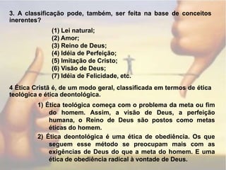 3. A classificação pode, também, ser feita na base de conceitos inerentes?(1) Lei natural;(2) Amor;(3) Reino de Deus;(4) Idéia de Perfeição;(5) Imitação de Cristo;(6) Visão de Deus;(7) Idéia de Felicidade, etc.4 Ética Cristã é, de um modo geral, classificada em termos de ética teológica e ética deontológica.1) Ética teológica começa com o problema da meta ou fim do homem. Assim, a visão de Deus, a perfeição humana, o Reino de Deus são postos como metas éticas do homem.2) Ética deontológica é uma ética de obediência. Os que seguem esse método se preocupam mais com as exigências de Deus do que a meta do homem. E uma ética de obediência radical à vontade de Deus.
