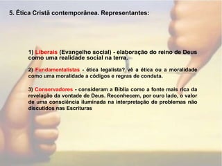 5. Ética Cristã contemporânea. Representantes:1) Liberais (Evangelho social) - elaboração do reino de Deus como uma realidade social na terra.2) Fundamentalistas - ética legalista? vê a ética ou a moralidade como uma moralidade a códigos e regras de conduta.3) Conservadores - consideram a Bíblia como a fonte mais rica da revelação da vontade de Deus. Reconhecem, por ouro lado, o valor de uma consciência iluminada na interpretação de problemas não discutidos nas Escrituras