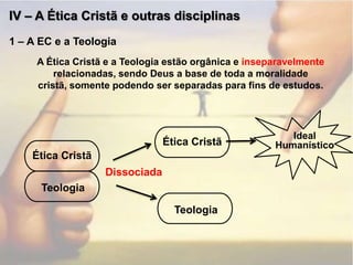 IV – A Ética Cristã e outras disciplinas1 – A EC e a TeologiaA Ética Cristã e a Teologia estão orgânica e inseparavelmente relacionadas, sendo Deus a base de toda a moralidade cristã, somente podendo ser separadas para fins de estudos.Ética CristãIdeal HumanísticoÉtica CristãDissociadaTeologiaTeologia