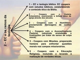 1 – EC e teologia bíblica. EC coopera com estudos bíblicos, estabelecendo o conteúdo ético da Bíblia.2 - Coopera com a História Eclesiástica, examinando a ênfase ética da igreja através dos séculos.3 - Coopera com a Homilética, proclamando mensagens de caráter ético.2 – EC e os ramos da teologia4 - Coopera com o Aconselhamento Pastoral, reduzindo ansiedades e frustrações (ao tratar do senso de culpa moral).5 - Coopera com Missões, preparando homens para enfrentar questões morais nos campos missionários.6 - Coopera com a Educação Religiosa, incluindo e levando à realização de verdades éticas.