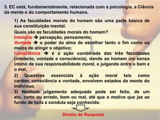 3. EC está, fundamentalmente, relacionada com a psicologia, a Ciência da mente e do comportamento humano.1) As faculdades morais do homem são uma parte básica de sua constituição mental.Quais são as faculdades morais do homem?Intelecto percepção, pensamento;Vontade  o poder da alma de escolher tanto o fim como os meios de atingir o objetivo;Consciência  é a ação combinada das três faculdades (intelecto, vontade e consciência), dando ao homem um senso íntimo de sua responsabilidade moral, e julgando entre o bem e o mal.2) Questões essenciais à ação moral tais como caráter, consciência e vontade, envolvem estados da mente do indivíduo.3) Nenhum julgamento adequado pode ser feito, de um ato, certo ou errado, bom ou mal, até que o motivo que jaz ao fundo de toda a conduta seja conhecido.Direito de Resposta