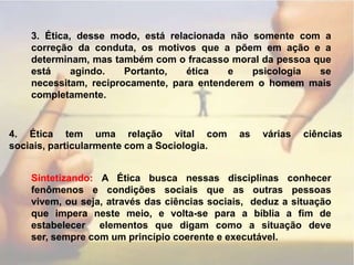 3. Ética, desse modo, está relacionada não somente com a correção da conduta, os motivos que a põem em ação e a determinam, mas também com o fracasso moral da pessoa que está agindo. Portanto, ética e psicologia se necessitam, reciprocamente, para entenderem o homem mais completamente.4. Ética tem uma relação vital com as várias ciências sociais, particularmente com a Sociologia.Sintetizando: A Ética busca nessas disciplinas conhecer fenômenos e condições sociais que as outras pessoas vivem, ou seja, através das ciências sociais,  deduz a situação que impera neste meio, e volta-se para a bíblia a fim de estabelecer  elementos que digam como a situação deve ser, sempre com um princípio coerente e executável.