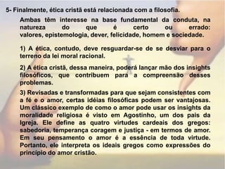 5- Finalmente, ética cristã está relacionada com a filosofia.Ambas têm interesse na base fundamental da conduta, na natureza do que é certo ou errado: valores, epistemologia, dever, felicidade, homem e sociedade.1) A ética, contudo, deve resguardar-se de se desviar para o terreno da lei moral racional.2) A ética cristã, dessa maneira, poderá lançar mão dos insights filosóficos, que contribuem para a compreensão desses problemas.3) Revisadas e transformadas para que sejam consistentes com a fé e o amor, certas idéias filosóficas podem ser vantajosas. Um clássico exemplo de como o amor pode usar os insights da moralidade religiosa é visto em Agostinho, um dos pais da Igreja. Ele define as quatro virtudes cardeais dos gregos: sabedoria, temperança coragem e justiça - em termos de amor. Em seu pensamento o amor é a essência de toda virtude. Portanto, ele interpreta os ideais gregos como expressões do princípio do amor cristão.