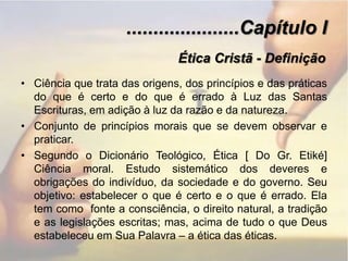.....................Capítulo IÉtica Cristã - DefiniçãoCiência que trata das origens, dos princípios e das práticas do que é certo e do que é errado à Luz das Santas Escrituras, em adição à luz da razão e da natureza.Conjunto de princípios morais que se devem observar e praticar.Segundo o Dicionário Teológico, Ética [ Do Gr. Etiké] Ciência moral. Estudo sistemático dos deveres e obrigações do indivíduo, da sociedade e do governo. Seu objetivo: estabelecer o que é certo e o que é errado. Ela tem como  fonte a consciência, o direito natural, a tradição  e as legislações escritas; mas, acima de tudo o que Deus estabeleceu em Sua Palavra – a ética das éticas. 