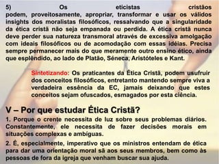 5) Os eticistas cristãos podem, proveitosamente, apropriar, transformar e usar os válidos insights dos moralistas filosóficos, ressalvando que a singularidade da ética cristã não seja empanada ou perdida. A ética cristã nunca deve perder sua natureza transmoral através de excessiva amolgação com ideais filosóficos ou de acomodação com essas idéias. Precisa sempre permanecer mais do que meramente outro ensino ético, ainda que esplêndido, ao lado de Platão, Séneca, Aristóteles e Kant.Sintetizando: Os praticantes da Ética Cristã, podem usufruir dos conceitos filosóficos, entretanto mantendo sempre viva a verdadeira essência da EC, jamais deixando que estes conceitos sejam ofuscados, esmagados por esta ciência.V – Por que estudar Ética Cristã?1. Porque o crente necessita de luz sobre seus problemas diários. Constantemente, ele necessita de fazer decisões morais em situações complexas e ambíguas.2. É, especialmente, imperativo que os ministros entendam de ética para dar uma orientação moral sã aos seus membros, bem como às pessoas de fora da igreja que venham buscar sua ajuda.