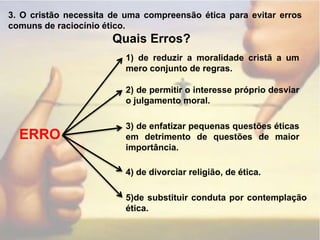 3. O cristão necessita de uma compreensão ética para evitar erros comuns de raciocínio ético.Quais Erros?1) de reduzir a moralidade cristã a um mero conjunto de regras.2) de permitir o interesse próprio desviar o julgamento moral.3) de enfatizar pequenas questões éticas em detrimento de questões de maior importância.ERRO4) de divorciar religião, de ética.5)de substituir conduta por contemplação ética.