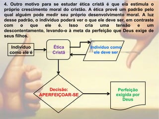 4. Outro motivo para se estudar ética cristã é que ela estimula o próprio crescimento moral do cristão. A ética provê um padrão pelo qual alguém pode medir seu próprio desenvolvimento moral. A luz desse padrão, o indivíduo poderá ver o que ele deve ser, em contraste com o que ele é. Isso cria uma tensão e um descontentamento, levando-o à meta da perfeição que Deus exige de seus filhos.Indivíduo como ele éÉticaCristãIndivíduo como ele deve serDecisão:APERFEIÇOAR-SEPerfeição exigida por Deus