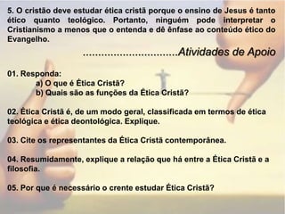 5. O cristão deve estudar ética cristã porque o ensino de Jesus é tanto ético quanto teológico. Portanto, ninguém pode interpretar o Cristianismo a menos que o entenda e dê ênfase ao conteúdo ético do Evangelho................................Atividades de Apoio01. Responda:	a) O que é Ética Cristã?	b) Quais são as funções da Ética Cristã?02. Ética Cristã é, de um modo geral, classificada em termos de ética teológica e ética deontológica. Explique.03. Cite os representantes da Ética Cristã contemporânea.04. Resumidamente, explique a relação que há entre a Ética Cristã e a filosofia.05. Por que é necessário o crente estudar Ética Cristã?