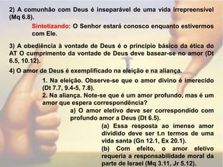 2) A comunhão com Deus é inseparável de uma vida irrepreensível (Mq 6.8).Sintetizando: O Senhor estará conosco enquanto estivermos com Ele.3) A obediência à vontade de Deus é o princípio básico da ética do AT O cumprimento da vontade de Deus deve basear-se no amor (Dt 6.5, 10.12).4) O amor de Deus é exemplificado na eleição e na aliança.1. Na eleição. Observe-se que o amor divino é imerecido (Dt 7.7, 9.4-5, 7.8).2. Na aliança. Note-se que é um amor profundo, mas é um amor que espera correspondência?a) O amor eletivo deve ser correspondido com profundo amor a Deus (Dt 6.5).(a) Essa resposta ao imenso amor dividido deve ser t.n termos de uma vida santa (Gn 12.1, Ex 20.1).(b) Com efeito, o amor eletivo requeria a responsabilidade moral da parte de Israel (Mq 3.11, Jr 5.12).