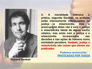 3- A moralidade hebraica é prática, segundo Gardner, os profetas estão intensamente interes-sados na justiça e misericórdia, mas a preocupação deles não é com a justiça e misericórdia ideais de algum sonho utópico, mas antes com a justiça e a misericórdia incorporados nas decisões e nas ações de homens numa sociedade pecadora. Verdade, justiça e misericórdia são coisas que devem ser praticadas.Podemos acrescentar:PRATICADAS POR TODOSHoward Gardner