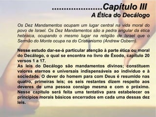 .....................Capítulo IIIA Ética do DecálogoOs Dez Mandamentos ocupam um lugar central na vida moral do povo de Israel. Os Dez Mandamentos são a pedra angular da ética hebraica, ocupando o mesmo lugar na religião de Israel que o Sermão do Monte ocupa na do Cristianismo (Andrew Osbern).Nesse estudo dar-se-á particular atenção à parte ética ou moral do Decálogo, o qual se encontra no livro de Êxodo, capítulo 20 versos 1 a 17.As leis do Decálogo são mandamentos divinos; constituem valores eternos e universais indispensáveis ao indivíduo e à sociedade. O dever do homem para com Deus é resumido nas quatro, primeiras leis; os seis restantes dizem respeito aos deveres de uma pessoa consigo mesma e com o próximo. Nesse capítulo será feita uma tentativa para estabelecer os princípios morais básicos encerrados em cada uma dessas dez leis.