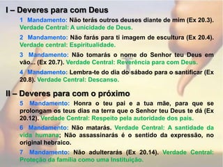 I – Deveres para com Deus1° Mandamento: Não terás outros deuses diante de mim (Ex 20.3). Verdade Central: A unicidade de Deus.2° Mandamento: Não farás para ti imagem de escultura (Ex 20.4). Verdade central: Espiritualidade.3° Mandamento: Não tomarás o nome do Senhor teu Deus em vão... (Ex 20.7). Verdade Central: Reverência para com Deus.4° Mandamento: Lembra-te do dia do sábado para o santificar (Ex 20.8). Verdade Central: Descanso.II – Deveres para com o próximo5° Mandamento: Honra o teu pai e a tua mãe, para que se prolongam os teus dias na terra que o Senhor teu Deus te dá (Ex 20.12). Verdade Central: Respeito pela autoridade dos pais.6° Mandamento: Não matarás. Verdade Central: A santidade da vida humana; Não assassinarás é o sentido da expressão, no original hebraico.7° Mandamento: Não adulterarás (Ex 20.14). Verdade Central: Proteção da família como uma Instituição.