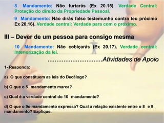 8° Mandamento: Não furtarás (Ex 20.15). Verdade Central: Proteção do direito da Propriedade Pessoal.9° Mandamento: Não dirás falso testemunho contra teu próximo Ex 20.16). Verdade central: Verdade para com o próximo.III – Dever de um pessoa para consigo mesma10° Mandamento: Não cobiçarás (Ex 20.17). Verdade central: Interiorização da lei................................Atividades de Apoio1- Responda:O que constituem as leis do Decálogo?b) O que o 5° mandamento marca?c) Qual é a verdade central do 10° mandamento?d) O que o 9o mandamento expressa? Qual a relação existente entre o 8° e 9° mandamento? Explique.
