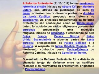 A Reforma Protestante (31/10/1517) foi um movimento reformistacristão iniciado no século XVI por Martinho Lutero, que, através da publicação de suas 95 teses, protestou contra diversos pontos da doutrina da Igreja Católica, propondo uma reforma no catolicismo. Os princípios fundamentais da Reforma Protestante são conhecidos como os Cinco solas.Lutero foi apoiado por vários religiosos e governantes europeus provocando uma revolução religiosa, iniciada na Alemanha, e estendendo-se pela Suíça, França, Países Baixos, Reino Unido, Escandinávia e algumas partes do Leste europeu, principalmente os Países Bálticos e a Hungria. A resposta da Igreja Católica Romana foi o movimento conhecido como Contra-Reforma ou Reforma Católica, iniciada no Concílio de Trento.   O resultado da Reforma Protestante foi a divisão da chamada Igreja do Ocidente entre os católicos romanos e os reformados ou protestantes, originando o Protestantismo.