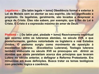 Legalismo-  [Do latim legale + ismo] Obediência formal e exterior à Lei de Moisés sem se atentar ao seu espírito, (da lei) significado e propósito. Os legalistas, geralmente, são levados a desprezar a graça de Cristo. Eles não sabem, por exemplo, que o fim da Lei è Cristo. E Cristo é a expressão máxima do amor de Deus.Pietismo -  [ Do latim piet, piedade + ismo} Reavivamento espiritual que ocorreu entre os luteranos alemães, no século XVII, e que posteriormente, ganhou notoriedade na Inglaterra e nos Estados Unidos. O pietismo surgiu como movimento de oposição à escolástica luterana.  (Escolástica Luterana), Teologia luterana também elaborada no século XVII se preocupou em  dirimir as dúvidas que ainda persistiam acerca dos princípios que levaram Lutero no século anterior, a deflagrar a Reforma Protestante. Era minuciosa em suas definições. Busca tratar os temas teológicos com precisão, lógica e coerência.