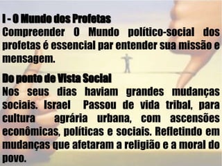 I - O Mundo dos Profetas Compreender O Mundo político-socialdos profetas é essencial par entender sua missão e mensagem.Do ponto de Vista SocialNos seus dias haviam grandes mudanças sociais. Israel  Passou de vida tribal, para cultura  agrária urbana, com ascensões econômicas, políticas e sociais. Refletindo em mudanças que afetaram a religião e a moral do povo. 