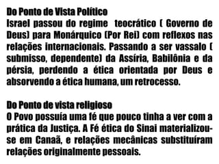 Do Ponto de Vista Político Israel passou do regime  teocrático ( Governo de Deus) para Monárquico (Por Rei) com reflexos nas relações internacionais. Passando a ser vassalo ( submisso, dependente) da Assíria, Babilônia e da pérsia, perdendo a ética orientada por Deus e absorvendo a ética humana, um retrocesso. Do Ponto de vista religiosoO Povo possuía uma fé que pouco tinha a ver com a prática da Justiça. A Fé ética do Sinai materializou-se em Canaã, e relações mecânicas substituíram relações originalmente pessoais.
