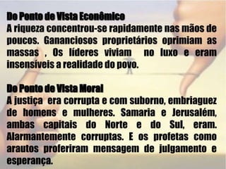 Do Ponto de Vista EconômicoA riqueza concentrou-se rapidamente nas mãos de poucos. Gananciosos proprietários oprimiam as massas , Os líderes viviam  no luxo e eram insensíveis a realidade do povo. Do Ponto de Vista Moral A justiça  era corrupta e com suborno, embriaguez de homens e mulheres. Samaria e Jerusalém, ambas capitais do Norte e do Sul, eram. Alarmantemente corruptas. E os profetas como arautos proferiram mensagem de julgamento e esperança. 