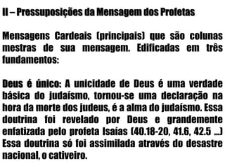 II – Pressuposições da Mensagem dos Profetas     Mensagens Cardeais (principais) que são colunas mestras de sua mensagem. Edificadas em três fundamentos: Deus é único: A unicidade de Deus é uma verdade básica do judaísmo, tornou-se uma declaração na hora da morte dos judeus, é a alma do judaísmo. Essa doutrina foi revelado por Deus e grandemente enfatizada pelo profeta Isaías (40.18-20, 41.6, 42.5 ...) Essa doutrina só foi assimilada através do desastre nacional, o cativeiro.