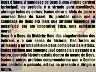 Deus é Santo: A santidade de Deus é uma virtude cardeal (principal), na profecia é a virtude para excelência, abrange todas as outras. Isaías eleva a idéia do justo e amoroso Deus de Israel. Os profetas criam que a santidade de Deus era mais que atributo teológico ou metafísico, era um imperativo ético, uma exigência moral.Deus é o Deus da História: Uma das singularidades dos hebreus é o seu senso de história. Eles foram os primeiros a ter uma idéia de Deus como Deus da História. Isaías ensinou que somente Javé conhecia o passado e o futuro, que toda história existia dentro da mente de Deus. Isaías e outros profetas compreenderam que o Senhor que controla o passado, estava no presente e dirigia o futuro.   