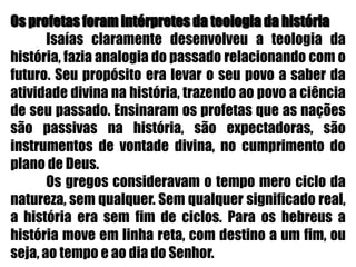 Os profetas foram intérpretes da teologia da história	Isaías claramente desenvolveu a teologia da história, fazia analogia do passado relacionando com o futuro. Seu propósito era levar o seu povo a saber da atividade divina na história, trazendo ao povo a ciência de seu passado. Ensinaram os profetas que as nações são passivas na história, são expectadoras, são instrumentos de vontade divina, no cumprimento do plano de Deus.	Os gregos consideravam o tempo mero ciclo da natureza, sem qualquer. Sem qualquer significado real, a história era sem fim de ciclos. Para os hebreus a história move em linha reta, com destino a um fim, ou seja, ao tempo e ao dia do Senhor.
