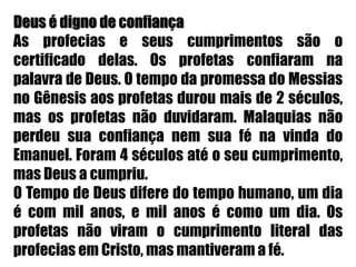 Deus é digno de confiançaAs profecias e seus cumprimentos são o certificado delas. Os profetas confiaram na palavra de Deus. O tempo da promessa do Messias no Gênesis aos profetas durou mais de 2 séculos, mas os profetas não duvidaram. Malaquias não perdeu sua confiança nem sua fé na vinda do Emanuel. Foram 4 séculos até o seu cumprimento, mas Deus a cumpriu.O Tempo de Deus difere do tempo humano, um dia é com mil anos, e mil anos é como um dia. Os profetas não viram o cumprimento literal das profecias em Cristo, mas mantiveram a fé.