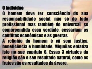  O indivíduoO homem deve ter consciência de sua responsabilidade social, não só do lado profissional mas também do universal, se compreendida essa verdade, cessariam os conflitos econômicos e as guerras. A religião do homem é vã sem justiça, beneficência e humildade. Miquéias enfatiza isto no sue capítulo 6. Essas 3 virtudes da religião são o seu resultado natural, como os frutos são os resultados da árvore.  