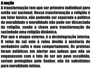A naçãoA transformação tem que ser primeiro individual para então ser nacional. Nessa transformação a religião é um fator básico, não podendo ser separada a política da moralidade e moralidade não pode ser dissociada da religião, sendo a chave para transformação da sociedade uma religião dinâmica.Pior que o ataque externo, é a desintegração interna. O reino do sul veio à ruína devido à ausência de verdadeiro culto e mau comportamento. Os profetas foram enfáticos em alertar aos judeus que não se enganassem com o fato de ser um povo escolhido, seriam protegidos pelo Senhor, não há substitutos para moralidade íntima.