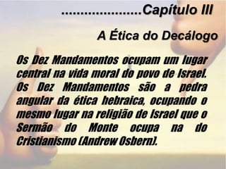 .....................Capítulo IIIA Ética do DecálogoOs Dez Mandamentos ocupam um lugar central na vida moral do povo de Israel. Os Dez Mandamentos são a pedra angular da ética hebraica, ocupando o mesmo lugar na religião de Israel que o Sermão do Monte ocupa na do Cristianismo (Andrew Osbern).