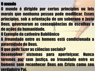  O mundoO mundo é dirigido por certos princípios ou leis morais que nenhuma pessoa pode modificar. Esses princípios, sob a orientação de um soberano e justo Deus, governaram as conseqüências de escolhas e de ações da humanidade.O Exemplo do cativeiro BabilônicoA irmandade entre os homens está condicionada a paternidade de Deus.O que pode fazer as ciências sociais?Desenvolver sistemas para aperfeiçoar. Nunca teremos paz sem justiça, ou irmandade entre os homens sem reconhecer Deus em Cristo como seu verdadeiro Pai. 