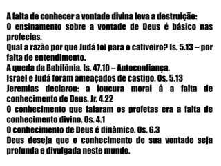 A falta de conhecer a vontade divina leva a destruição:O ensinamento sobre a vontade de Deus é básico nas profecias.Qual a razão por que Judá foi para o cativeiro? Is. 5.13 – por falta de entendimento.A queda da Babilônia. Is. 47.10 – Autoconfiança.Israel e Judá foram ameaçados de castigo. Os. 5.13Jeremias declarou: a loucura moral á a falta de conhecimento de Deus. Jr. 4.22O conhecimento que falaram os profetas era a falta de conhecimento divino. Os. 4.1O conhecimento de Deus é dinâmico. Os. 6.3Deus deseja que o conhecimento de sua vontade seja profunda e divulgada neste mundo.