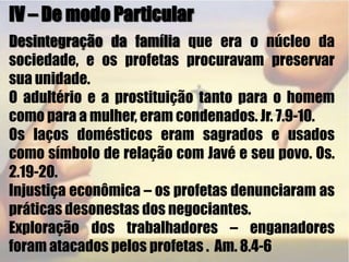 IV – De modo ParticularDesintegração da família que era o núcleo da sociedade, e os profetas procuravam preservar sua unidade.O adultério e a prostituição tanto para o homem como para a mulher, eram condenados. Jr. 7.9-10.Os laços domésticos eram sagrados e usados como símbolo de relação com Javé e seu povo. Os. 2.19-20.Injustiça econômica – os profetas denunciaram as práticas desonestas dos negociantes.Exploração dos trabalhadores – enganadores foram atacados pelos profetas .  Am. 8.4-6