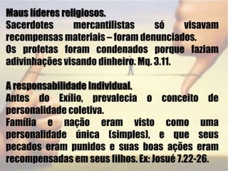 Maus líderes religiosos.Sacerdotes mercantilistas só visavam recompensas materiais – foram denunciados.Os profetas foram condenados porque faziam adivinhações visando dinheiro. Mq. 3.11. A responsabilidade Individual.Antes do Exílio, prevalecia o conceito de personalidade coletiva.Família e nação eram visto como uma personalidade única (simples), e que seus pecados eram punidos e suas boas ações eram recompensadas em seus filhos. Ex: Josué 7.22-26. 